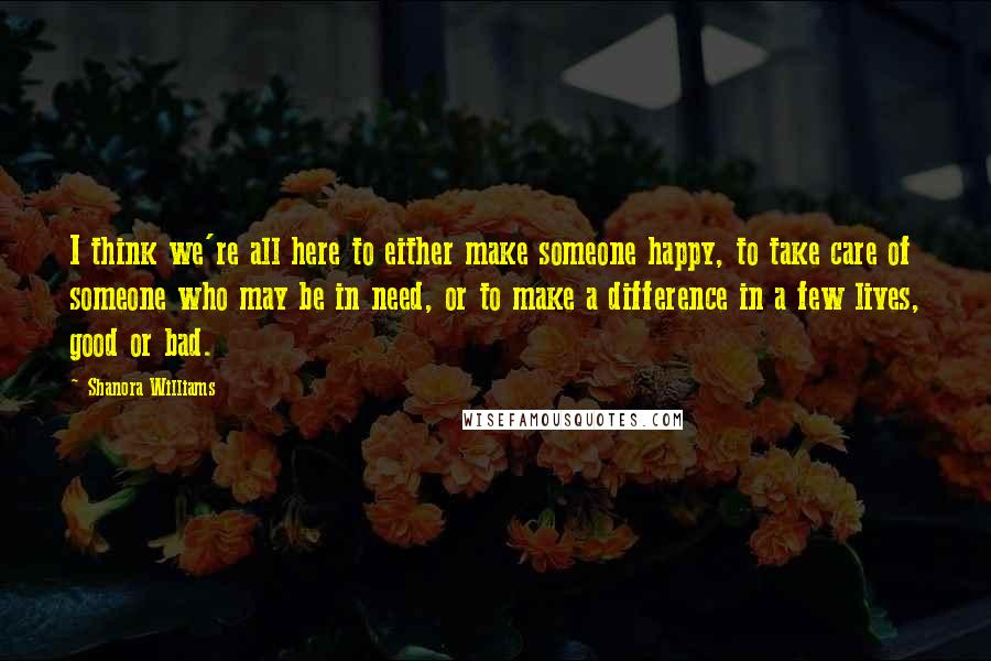 Shanora Williams Quotes: I think we're all here to either make someone happy, to take care of someone who may be in need, or to make a difference in a few lives, good or bad.