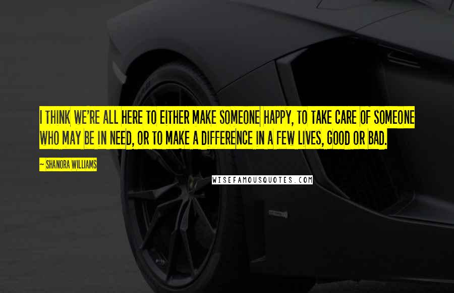 Shanora Williams Quotes: I think we're all here to either make someone happy, to take care of someone who may be in need, or to make a difference in a few lives, good or bad.