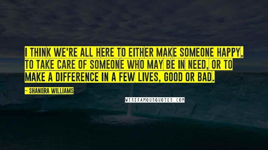 Shanora Williams Quotes: I think we're all here to either make someone happy, to take care of someone who may be in need, or to make a difference in a few lives, good or bad.