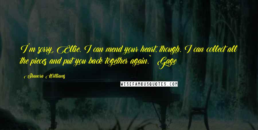 Shanora Williams Quotes: I'm sorry, Ellie. I can mend your heart, though. I can collect all the pieces and put you back together again." ~Gage