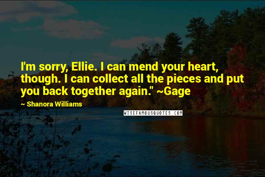 Shanora Williams Quotes: I'm sorry, Ellie. I can mend your heart, though. I can collect all the pieces and put you back together again." ~Gage