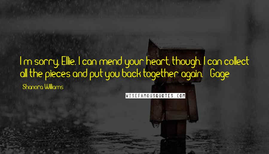 Shanora Williams Quotes: I'm sorry, Ellie. I can mend your heart, though. I can collect all the pieces and put you back together again." ~Gage