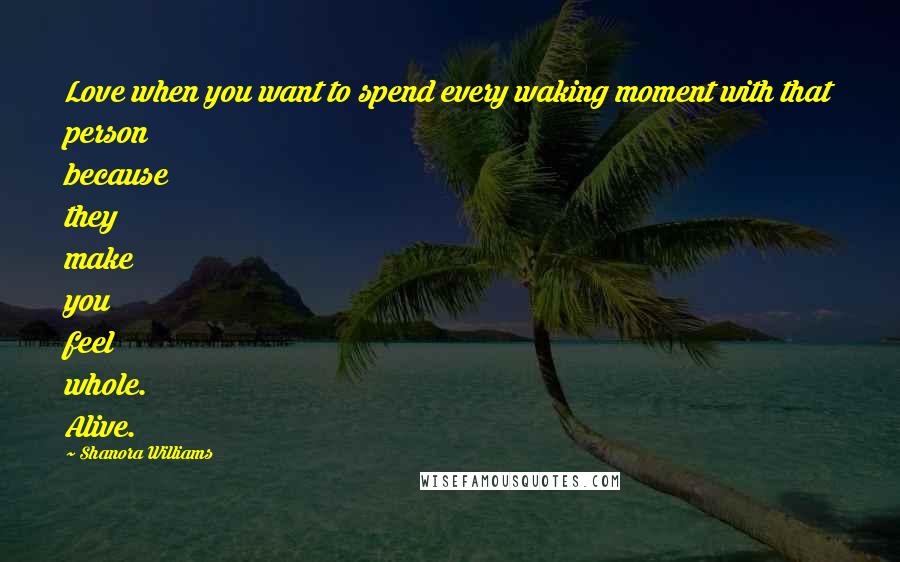 Shanora Williams Quotes: Love when you want to spend every waking moment with that person because they make you feel whole. Alive.