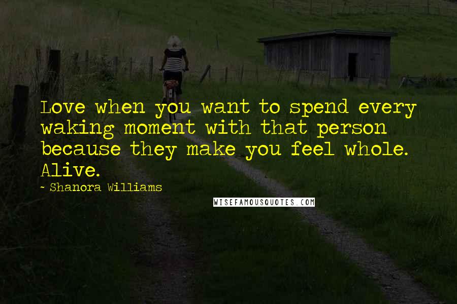 Shanora Williams Quotes: Love when you want to spend every waking moment with that person because they make you feel whole. Alive.