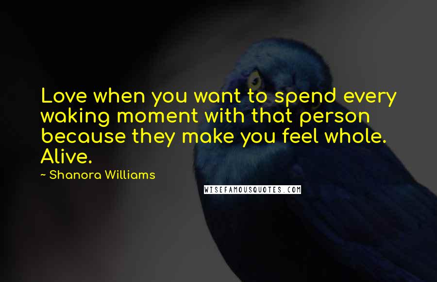 Shanora Williams Quotes: Love when you want to spend every waking moment with that person because they make you feel whole. Alive.