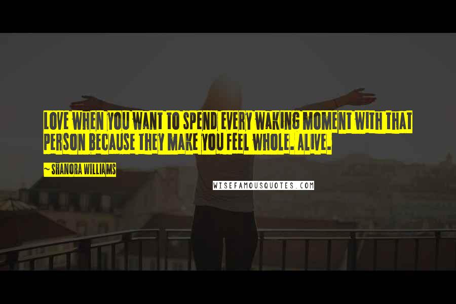 Shanora Williams Quotes: Love when you want to spend every waking moment with that person because they make you feel whole. Alive.