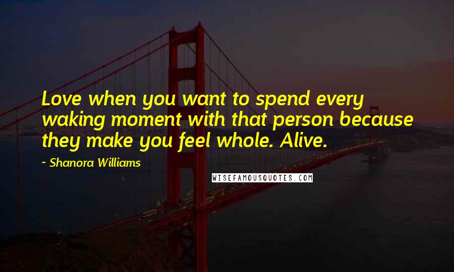 Shanora Williams Quotes: Love when you want to spend every waking moment with that person because they make you feel whole. Alive.