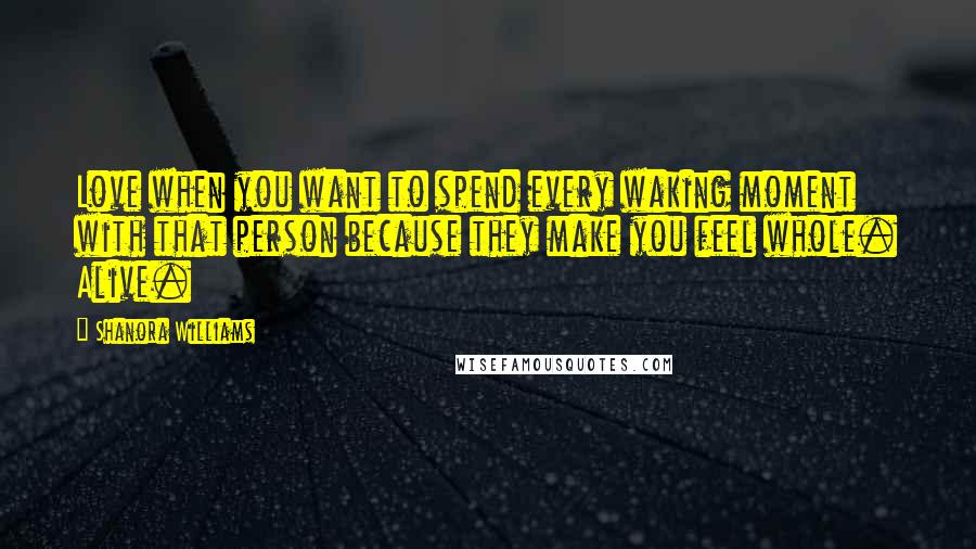 Shanora Williams Quotes: Love when you want to spend every waking moment with that person because they make you feel whole. Alive.