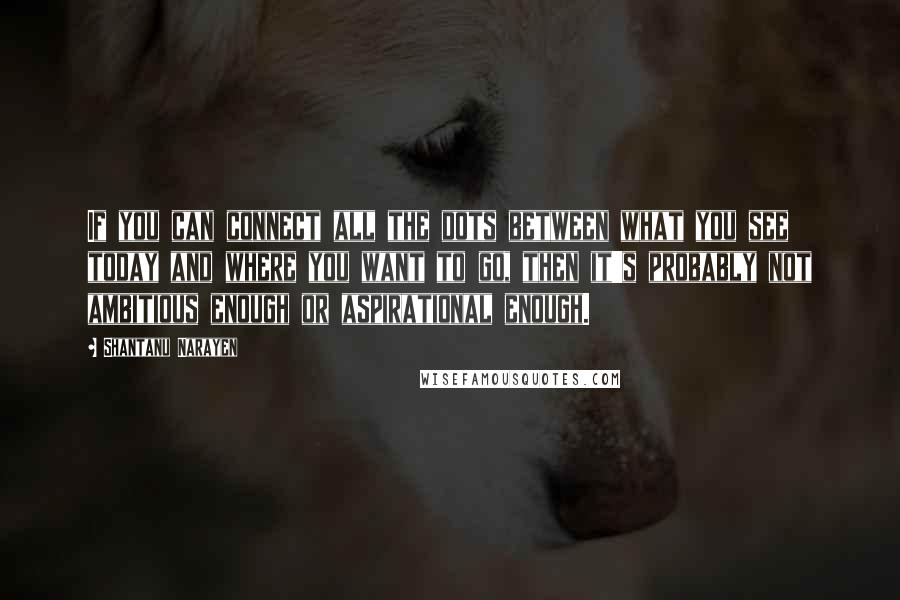 Shantanu Narayen Quotes: If you can connect all the dots between what you see today and where you want to go, then it's probably not ambitious enough or aspirational enough.