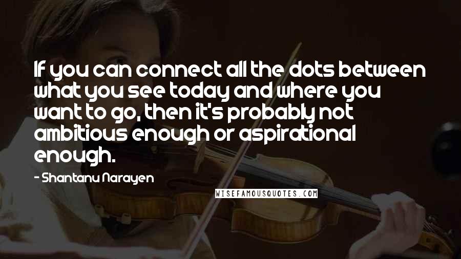 Shantanu Narayen Quotes: If you can connect all the dots between what you see today and where you want to go, then it's probably not ambitious enough or aspirational enough.