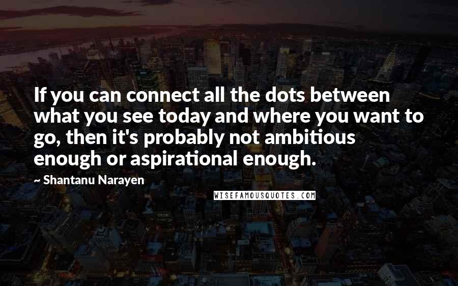 Shantanu Narayen Quotes: If you can connect all the dots between what you see today and where you want to go, then it's probably not ambitious enough or aspirational enough.