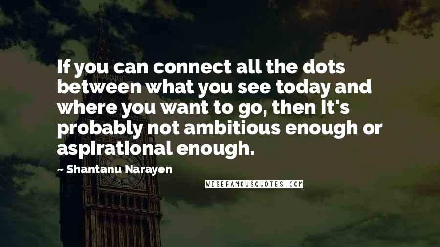 Shantanu Narayen Quotes: If you can connect all the dots between what you see today and where you want to go, then it's probably not ambitious enough or aspirational enough.