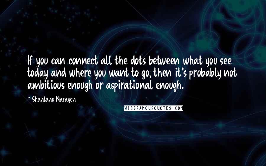 Shantanu Narayen Quotes: If you can connect all the dots between what you see today and where you want to go, then it's probably not ambitious enough or aspirational enough.