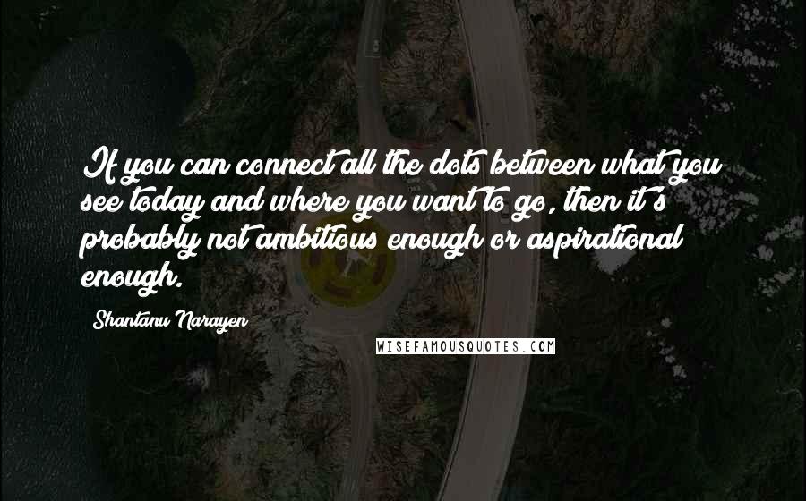 Shantanu Narayen Quotes: If you can connect all the dots between what you see today and where you want to go, then it's probably not ambitious enough or aspirational enough.