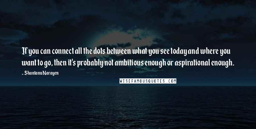 Shantanu Narayen Quotes: If you can connect all the dots between what you see today and where you want to go, then it's probably not ambitious enough or aspirational enough.