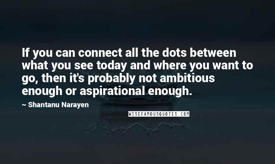 Shantanu Narayen Quotes: If you can connect all the dots between what you see today and where you want to go, then it's probably not ambitious enough or aspirational enough.