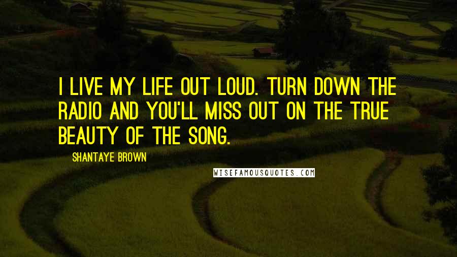 Shantaye Brown Quotes: I live my life out loud. Turn down the radio and you'll miss out on the true beauty of the song.