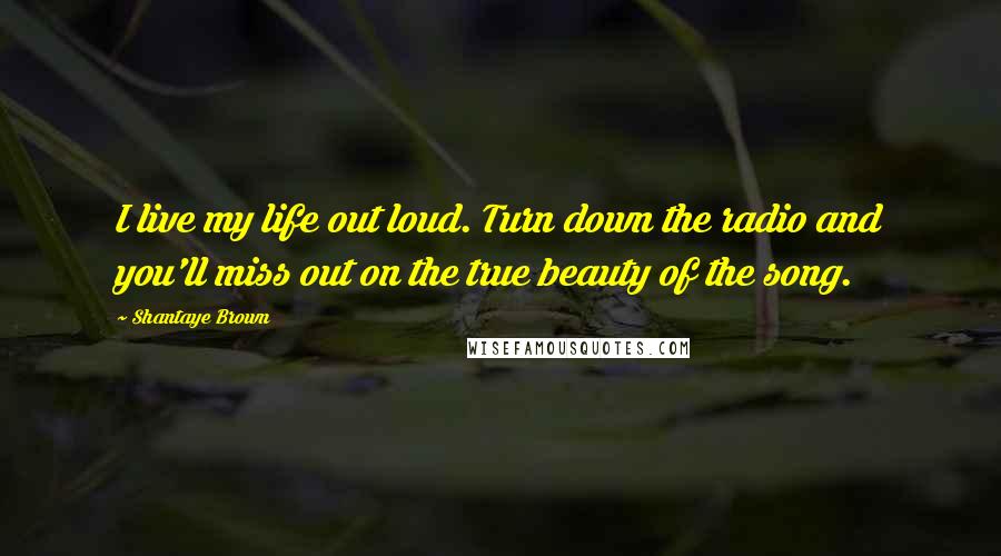 Shantaye Brown Quotes: I live my life out loud. Turn down the radio and you'll miss out on the true beauty of the song.