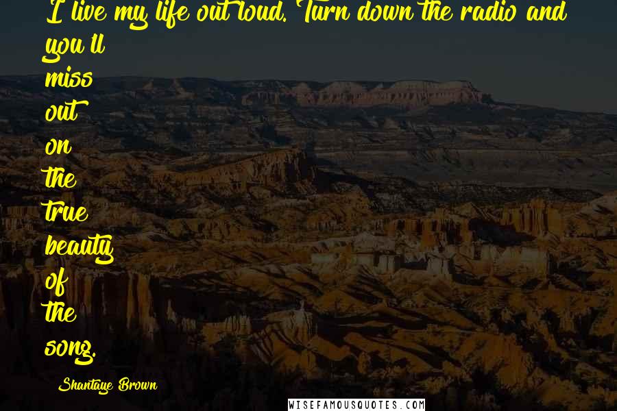 Shantaye Brown Quotes: I live my life out loud. Turn down the radio and you'll miss out on the true beauty of the song.