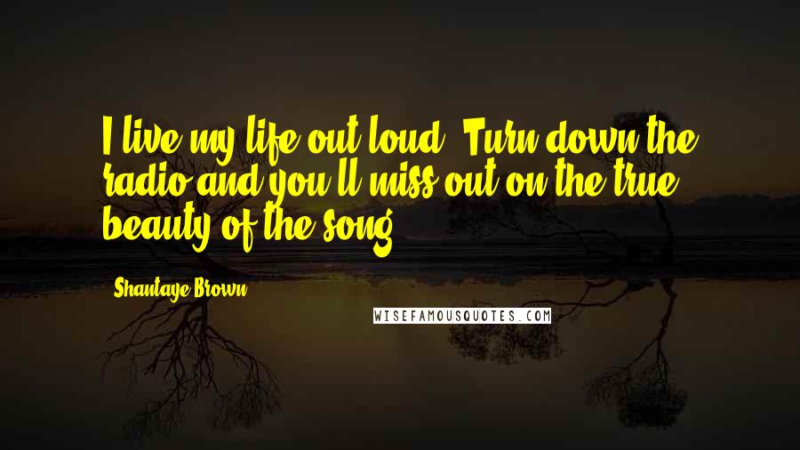 Shantaye Brown Quotes: I live my life out loud. Turn down the radio and you'll miss out on the true beauty of the song.