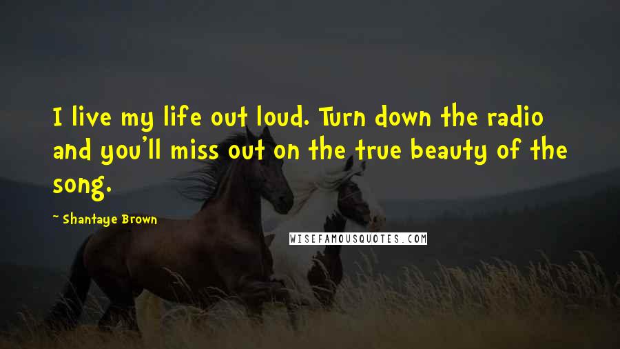 Shantaye Brown Quotes: I live my life out loud. Turn down the radio and you'll miss out on the true beauty of the song.