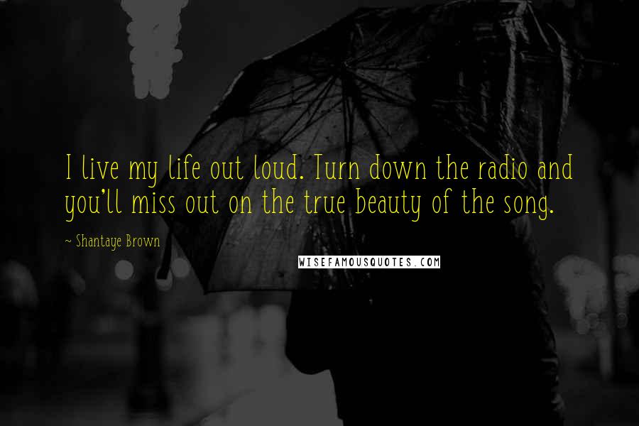 Shantaye Brown Quotes: I live my life out loud. Turn down the radio and you'll miss out on the true beauty of the song.