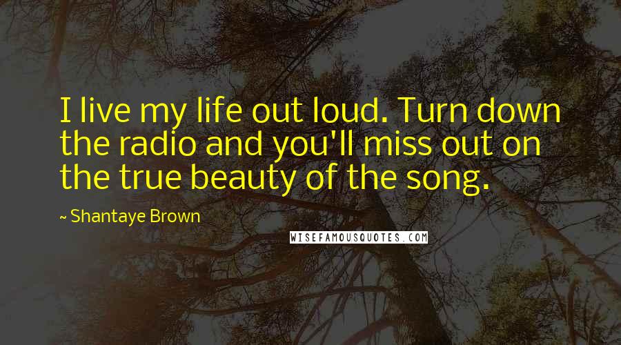 Shantaye Brown Quotes: I live my life out loud. Turn down the radio and you'll miss out on the true beauty of the song.