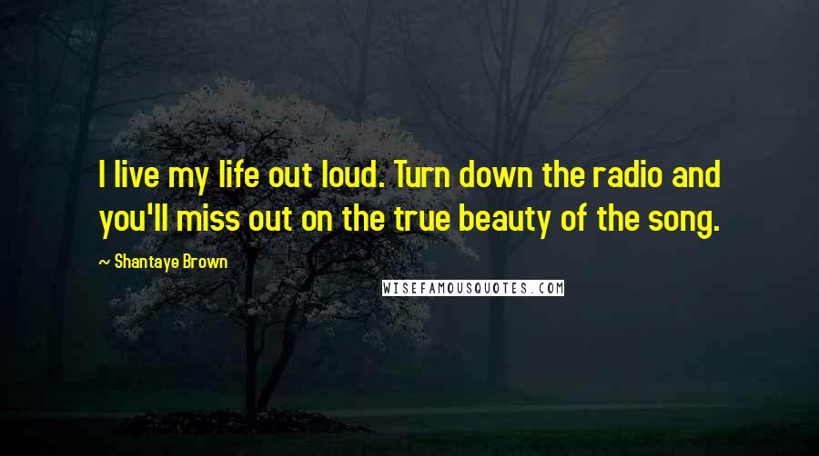 Shantaye Brown Quotes: I live my life out loud. Turn down the radio and you'll miss out on the true beauty of the song.