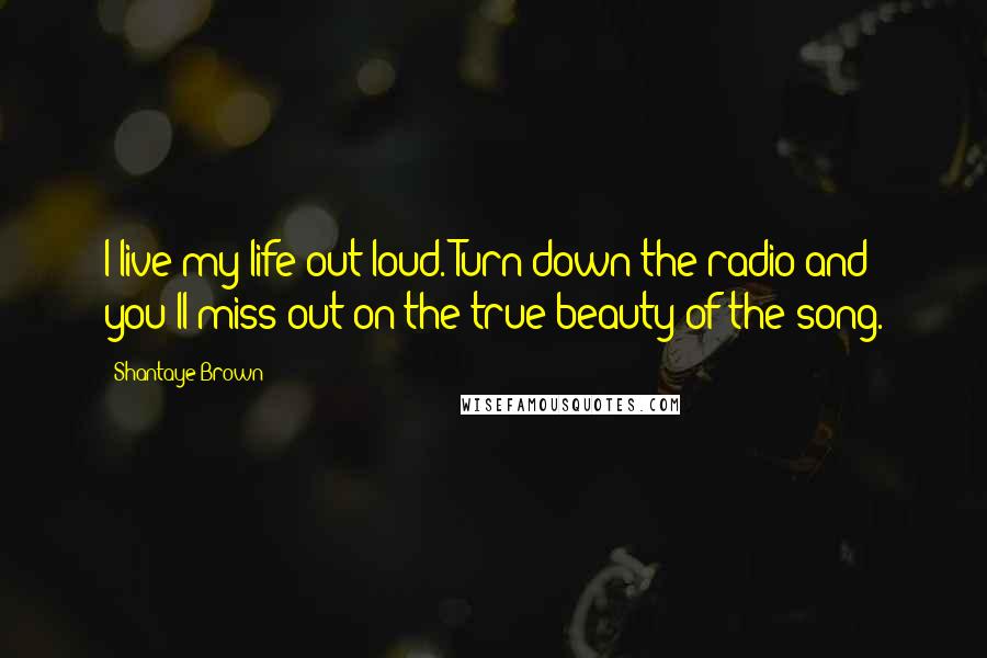 Shantaye Brown Quotes: I live my life out loud. Turn down the radio and you'll miss out on the true beauty of the song.