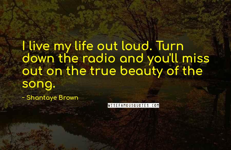 Shantaye Brown Quotes: I live my life out loud. Turn down the radio and you'll miss out on the true beauty of the song.