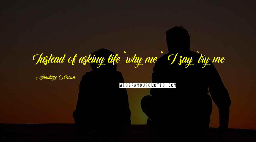 Shantaye Brown Quotes: Instead of asking life "why me?" I say "try me