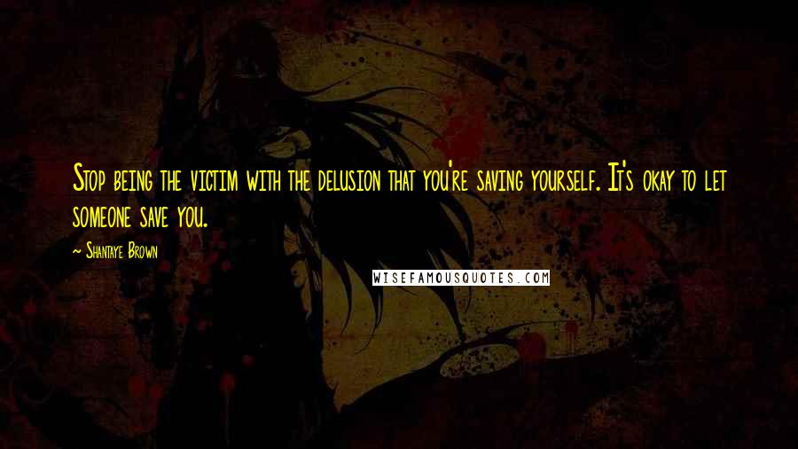 Shantaye Brown Quotes: Stop being the victim with the delusion that you're saving yourself. It's okay to let someone save you.