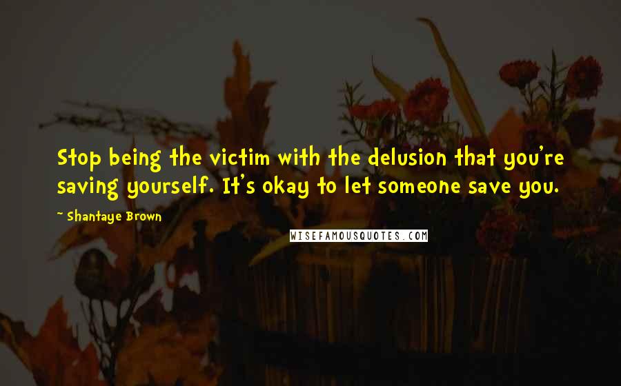 Shantaye Brown Quotes: Stop being the victim with the delusion that you're saving yourself. It's okay to let someone save you.