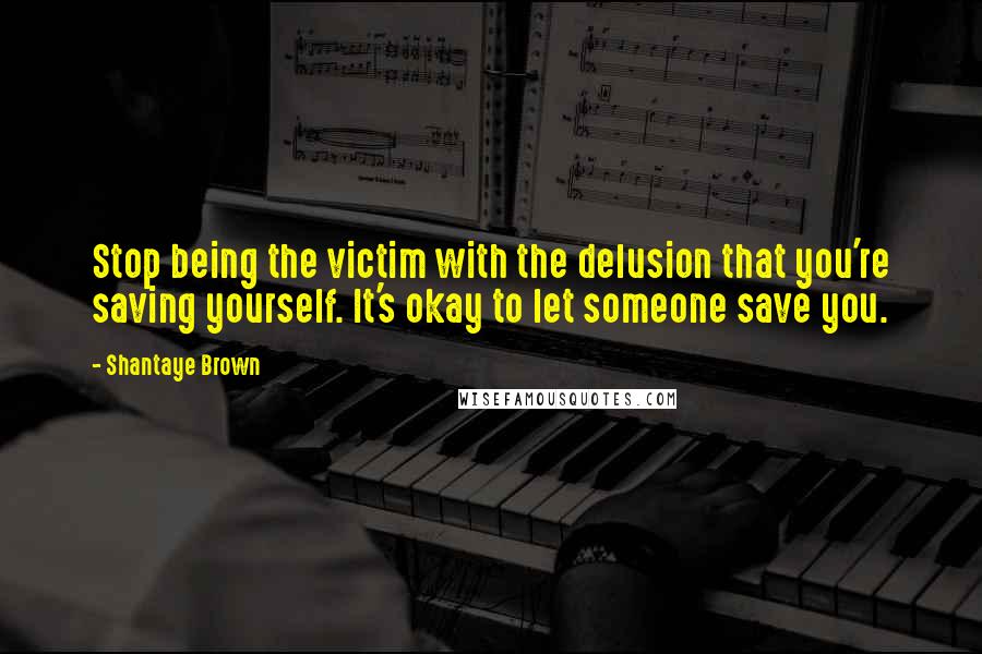 Shantaye Brown Quotes: Stop being the victim with the delusion that you're saving yourself. It's okay to let someone save you.