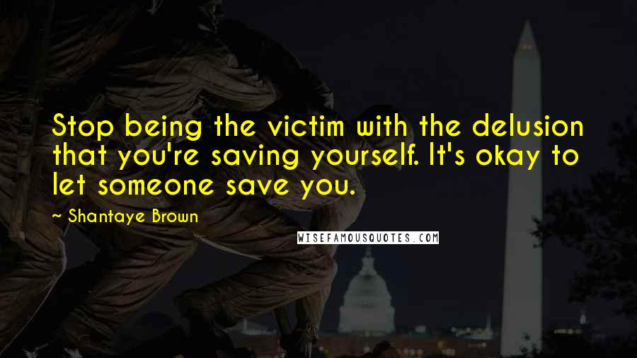 Shantaye Brown Quotes: Stop being the victim with the delusion that you're saving yourself. It's okay to let someone save you.