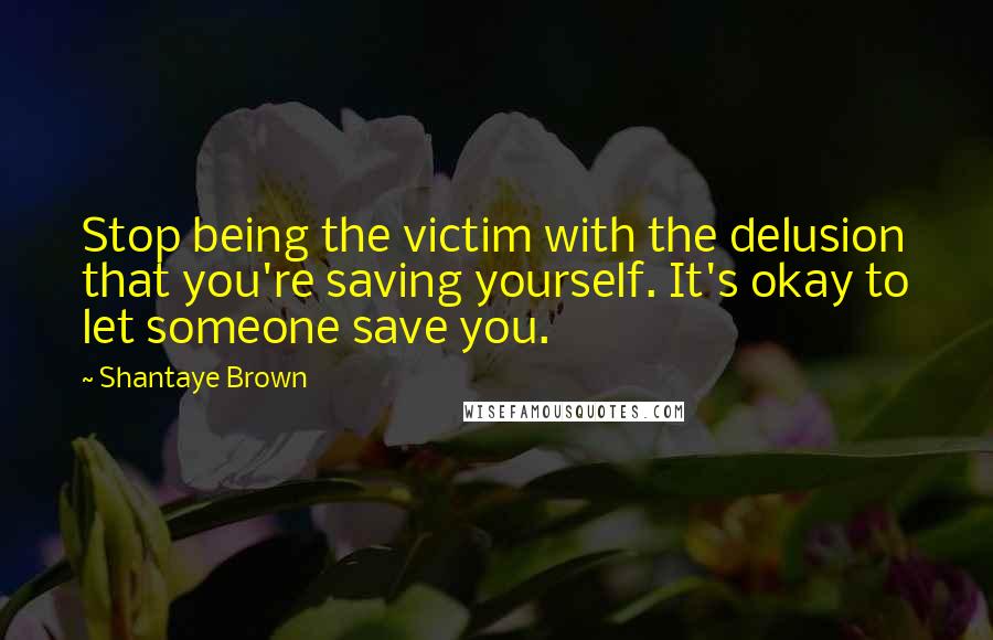 Shantaye Brown Quotes: Stop being the victim with the delusion that you're saving yourself. It's okay to let someone save you.