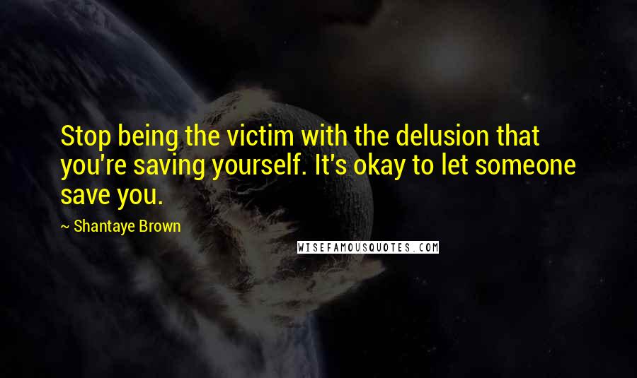 Shantaye Brown Quotes: Stop being the victim with the delusion that you're saving yourself. It's okay to let someone save you.