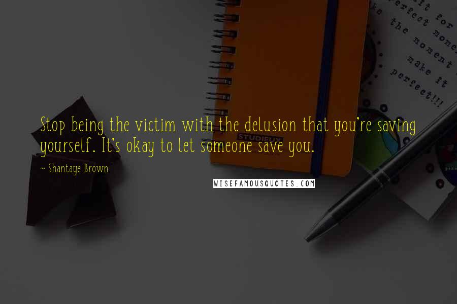 Shantaye Brown Quotes: Stop being the victim with the delusion that you're saving yourself. It's okay to let someone save you.