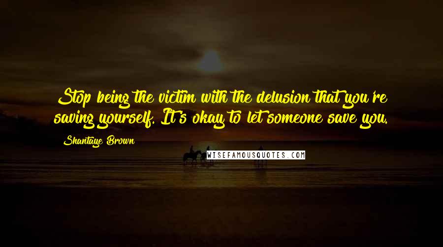 Shantaye Brown Quotes: Stop being the victim with the delusion that you're saving yourself. It's okay to let someone save you.