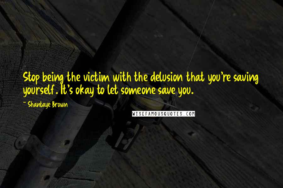 Shantaye Brown Quotes: Stop being the victim with the delusion that you're saving yourself. It's okay to let someone save you.