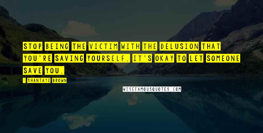 Shantaye Brown Quotes: Stop being the victim with the delusion that you're saving yourself. It's okay to let someone save you.