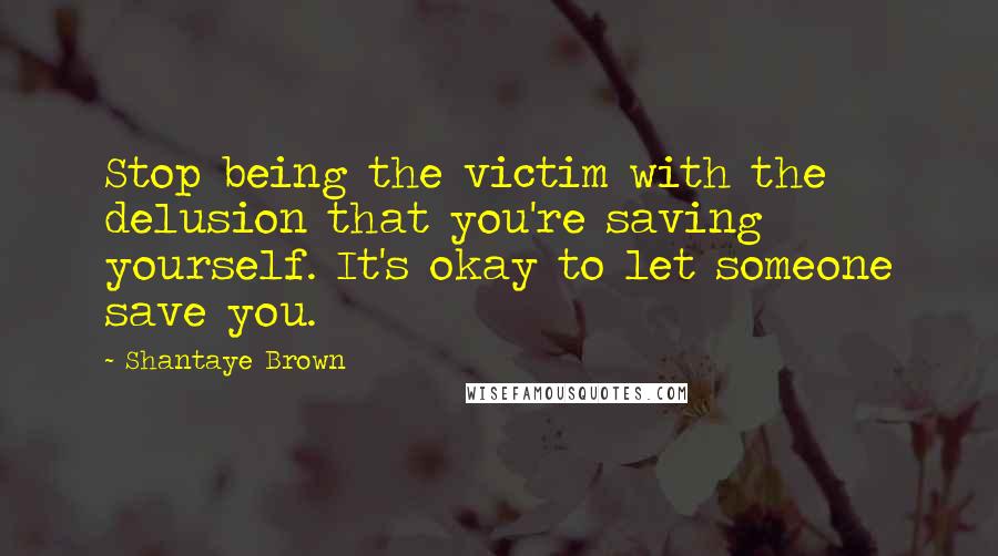 Shantaye Brown Quotes: Stop being the victim with the delusion that you're saving yourself. It's okay to let someone save you.