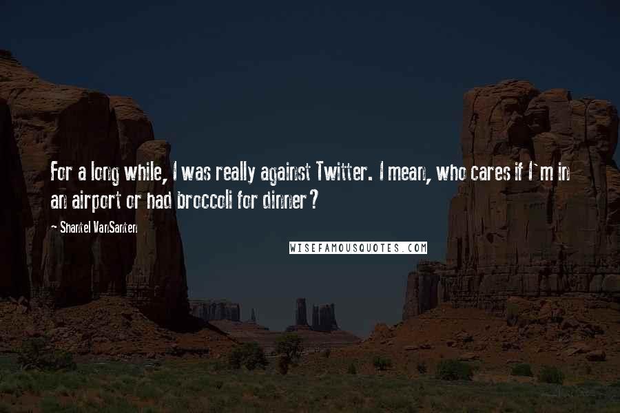 Shantel VanSanten Quotes: For a long while, I was really against Twitter. I mean, who cares if I'm in an airport or had broccoli for dinner?