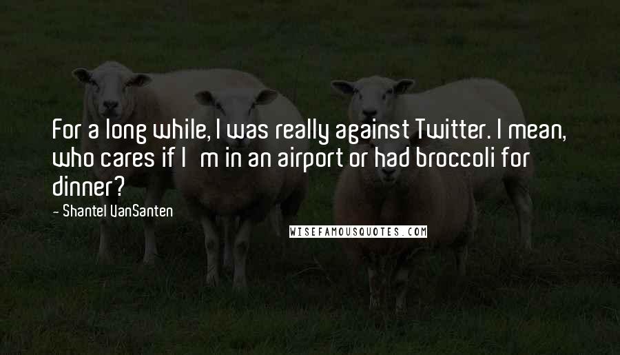 Shantel VanSanten Quotes: For a long while, I was really against Twitter. I mean, who cares if I'm in an airport or had broccoli for dinner?