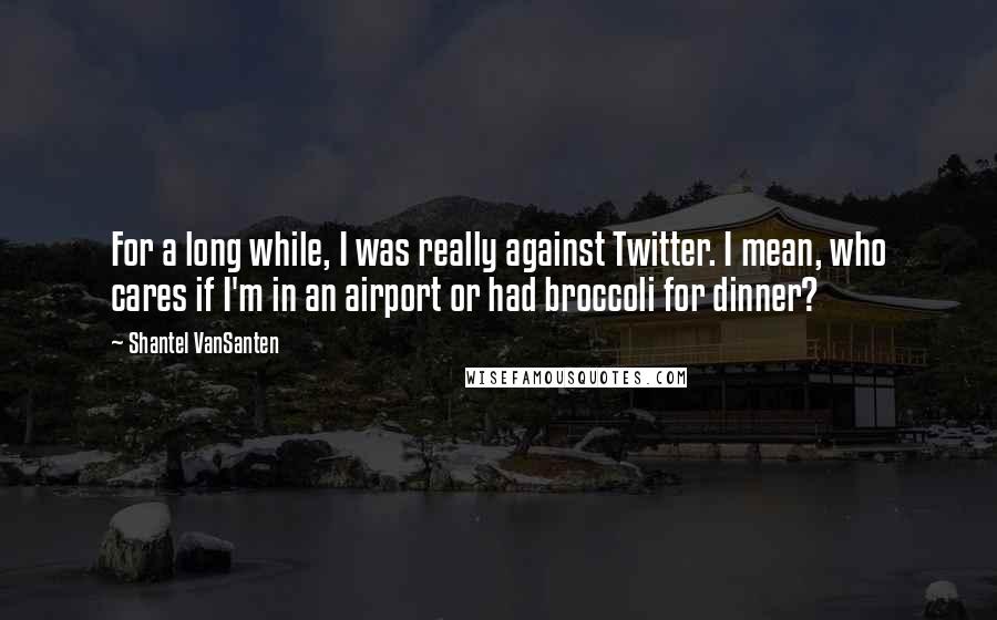 Shantel VanSanten Quotes: For a long while, I was really against Twitter. I mean, who cares if I'm in an airport or had broccoli for dinner?