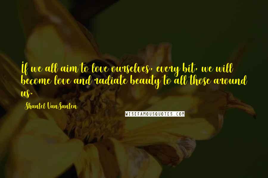 Shantel VanSanten Quotes: If we all aim to love ourselves, every bit, we will become love and radiate beauty to all those around us.