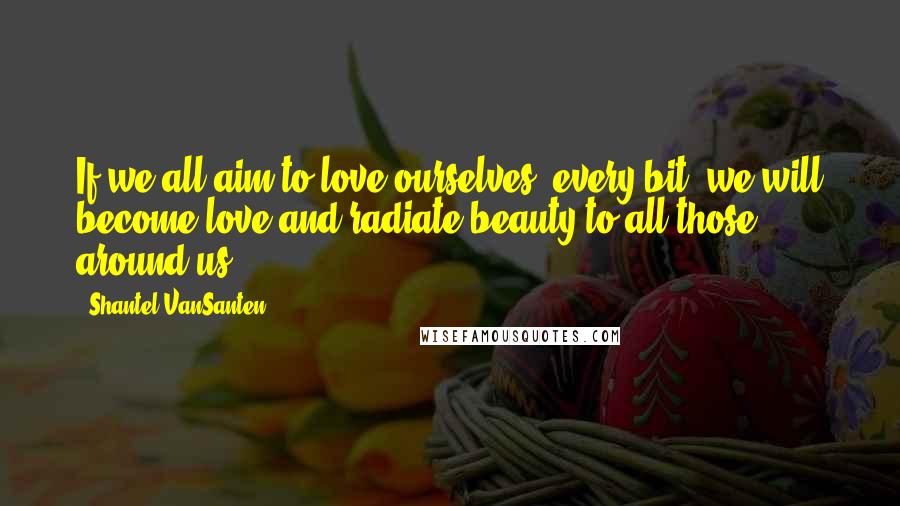 Shantel VanSanten Quotes: If we all aim to love ourselves, every bit, we will become love and radiate beauty to all those around us.