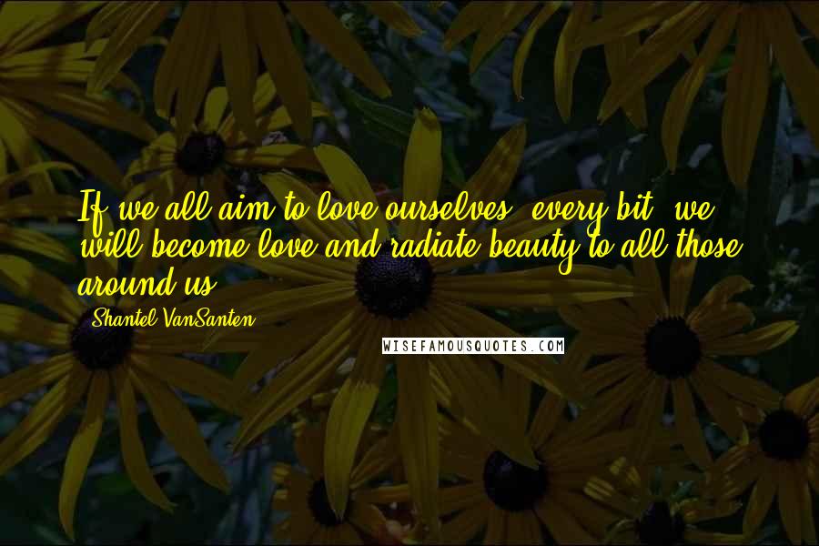 Shantel VanSanten Quotes: If we all aim to love ourselves, every bit, we will become love and radiate beauty to all those around us.
