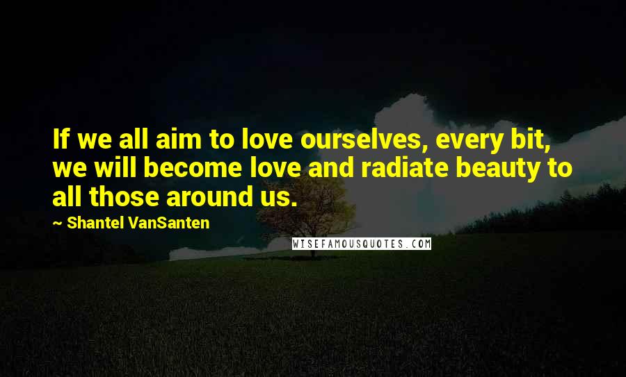 Shantel VanSanten Quotes: If we all aim to love ourselves, every bit, we will become love and radiate beauty to all those around us.