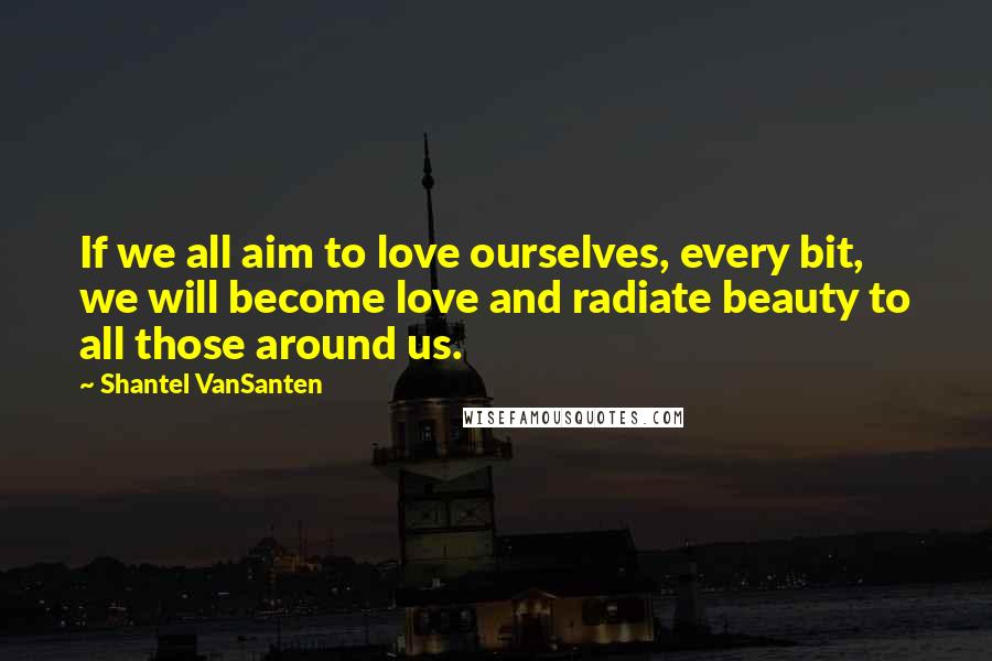 Shantel VanSanten Quotes: If we all aim to love ourselves, every bit, we will become love and radiate beauty to all those around us.